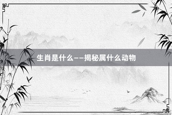 生肖是什么——揭秘属什么动物